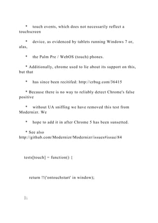 * touch events, which does not necessarily reflect a
touchscreen
* device, as evidenced by tablets running Windows 7 or,
alas,
* the Palm Pre / WebOS (touch) phones.
* Additionally, chrome used to lie about its support on this,
but that
* has since been recitifed: http://crbug.com/36415
* Because there is no way to reliably detect Chrome's false
positive
* without UA sniffing we have removed this test from
Modernizr. We
* hope to add it in after Chrome 5 has been sunsetted.
* See also
http://github.com/Modernizr/Modernizr/issues#issue/84
tests[touch] = function() {
return !!('ontouchstart' in window);
};
 