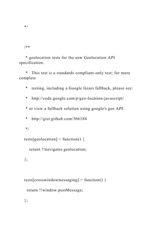 */
/**
* geolocation tests for the new Geolocation API
specification.
* This test is a standards compliant-only test; for more
complete
* testing, including a Google Gears fallback, please see:
* http://code.google.com/p/geo-location-javascript/
* or view a fallback solution using google's geo API:
* http://gist.github.com/366184
*/
tests[geolocation] = function() {
return !!navigator.geolocation;
};
tests[crosswindowmessaging] = function() {
return !!window.postMessage;
};
 