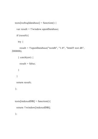 tests[websqldatabase] = function() {
var result = !!window.openDatabase;
if (result){
try {
result = !!openDatabase("testdb", "1.0", "html5 test db",
200000);
} catch(err) {
result = false;
}
}
return result;
};
tests[indexedDB] = function(){
return !!window[indexedDB];
};
 