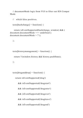 // documentMode logic from YUI to filter out IE8 Compat
Mode
// which false positives.
tests[hashchange] = function() {
return isEventSupported(hashchange, window) && (
document.documentMode === undefined ||
document.documentMode > 7 );
};
tests[historymanagement] = function() {
return !!(window.history && history.pushState);
};
tests[draganddrop] = function() {
return isEventSupported('drag')
&& isEventSupported('dragstart')
&& isEventSupported('dragenter')
&& isEventSupported('dragover')
&& isEventSupported('dragleave')
&& isEventSupported('dragend')
 