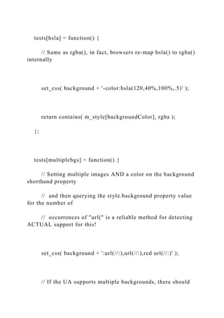 tests[hsla] = function() {
// Same as rgba(), in fact, browsers re-map hsla() to rgba()
internally
set_css( background + '-color:hsla(120,40%,100%,.5)' );
return contains( m_style[backgroundColor], rgba );
};
tests[multiplebgs] = function() {
// Setting multiple images AND a color on the background
shorthand property
// and then querying the style.background property value
for the number of
// occurrences of "url(" is a reliable method for detecting
ACTUAL support for this!
set_css( background + ':url(//:),url(//:),red url(//:)' );
// If the UA supports multiple backgrounds, there should
 