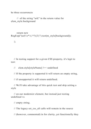 be three occurrences
// of the string "url(" in the return value for
elem_style.background
return new
RegExp("(urls*(.*?){3}").test(m_style[background]);
};
// In testing support for a given CSS property, it's legit to
test:
// elem.style[styleName] !== undefined
// If the property is supported it will return an empty string,
// if unsupported it will return undefined.
// We'll take advantage of this quick test and skip setting a
style
// on our modernizr element, but instead just testing
undefined vs
// empty string.
// The legacy set_css_all calls will remain in the source
// (however, commented) in for clarity, yet functionally they
 