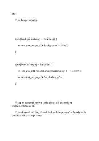 are
// no longer needed.
tests[backgroundsize] = function() {
return test_props_all( background + 'Size' );
};
tests[borderimage] = function() {
// set_css_all( 'border-image:url(m.png) 1 1 stretch' );
return test_props_all( 'borderImage' );
};
// super comprehensive table about all the unique
implementations of
// border-radius: http://muddledramblings.com/table-of-css3-
border-radius-compliance
 
