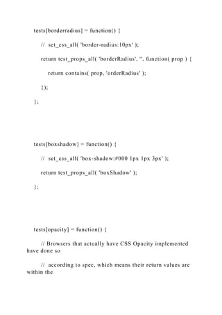 tests[borderradius] = function() {
// set_css_all( 'border-radius:10px' );
return test_props_all( 'borderRadius', '', function( prop ) {
return contains( prop, 'orderRadius' );
});
};
tests[boxshadow] = function() {
// set_css_all( 'box-shadow:#000 1px 1px 3px' );
return test_props_all( 'boxShadow' );
};
tests[opacity] = function() {
// Browsers that actually have CSS Opacity implemented
have done so
// according to spec, which means their return values are
within the
 