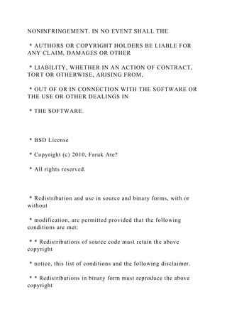 NONINFRINGEMENT. IN NO EVENT SHALL THE
* AUTHORS OR COPYRIGHT HOLDERS BE LIABLE FOR
ANY CLAIM, DAMAGES OR OTHER
* LIABILITY, WHETHER IN AN ACTION OF CONTRACT,
TORT OR OTHERWISE, ARISING FROM,
* OUT OF OR IN CONNECTION WITH THE SOFTWARE OR
THE USE OR OTHER DEALINGS IN
* THE SOFTWARE.
* BSD License
* Copyright (c) 2010, Faruk Ate?
* All rights reserved.
* Redistribution and use in source and binary forms, with or
without
* modification, are permitted provided that the following
conditions are met:
* * Redistributions of source code must retain the above
copyright
* notice, this list of conditions and the following disclaimer.
* * Redistributions in binary form must reproduce the above
copyright
 