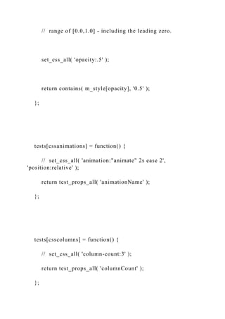 // range of [0.0,1.0] - including the leading zero.
set_css_all( 'opacity:.5' );
return contains( m_style[opacity], '0.5' );
};
tests[cssanimations] = function() {
// set_css_all( 'animation:"animate" 2s ease 2',
'position:relative' );
return test_props_all( 'animationName' );
};
tests[csscolumns] = function() {
// set_css_all( 'column-count:3' );
return test_props_all( 'columnCount' );
};
 