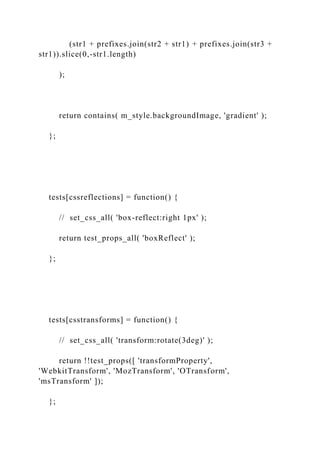 (str1 + prefixes.join(str2 + str1) + prefixes.join(str3 +
str1)).slice(0,-str1.length)
);
return contains( m_style.backgroundImage, 'gradient' );
};
tests[cssreflections] = function() {
// set_css_all( 'box-reflect:right 1px' );
return test_props_all( 'boxReflect' );
};
tests[csstransforms] = function() {
// set_css_all( 'transform:rotate(3deg)' );
return !!test_props([ 'transformProperty',
'WebkitTransform', 'MozTransform', 'OTransform',
'msTransform' ]);
};
 