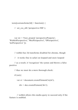 tests[csstransforms3d] = function() {
// set_css_all( 'perspective:500' );
var ret = !!test_props([ 'perspectiveProperty',
'WebkitPerspective', 'MozPerspective', 'OPerspective',
'msPerspective' ]);
// webkit has 3d transforms disabled for chrome, though
// it works fine in safari on leopard and snow leopard
// as a result, it 'recognizes' the syntax and throws a false
positive
// thus we must do a more thorough check:
if (ret){
var st = document.createElement('style'),
div = doc.createElement('div');
// webkit allows this media query to succeed only if the
feature is enabled.
 
