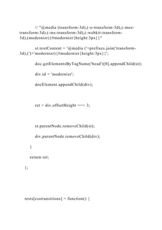 // "@media (transform-3d),(-o-transform-3d),(-moz-
transform-3d),(-ms-transform-3d),(-webkit-transform-
3d),(modernizr){#modernizr{height:3px}}"
st.textContent = '@media ('+prefixes.join('transform-
3d),(')+'modernizr){#modernizr{height:3px}}';
doc.getElementsByTagName('head')[0].appendChild(st);
div.id = 'modernizr';
docElement.appendChild(div);
ret = div.offsetHeight === 3;
st.parentNode.removeChild(st);
div.parentNode.removeChild(div);
}
return ret;
};
tests[csstransitions] = function() {
 
