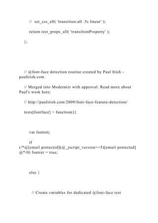 // set_css_all( 'transition:all .5s linear' );
return test_props_all( 'transitionProperty' );
};
// @font-face detection routine created by Paul Irish -
paulirish.com
// Merged into Modernizr with approval. Read more about
Paul's work here:
// http://paulirish.com/2009/font-face-feature-detection/
tests[fontface] = function(){
var fontret;
if
(/*@[email protected](@_jscript_version>=5)[email protected]
@*/0) fontret = true;
else {
// Create variables for dedicated @font-face test
 