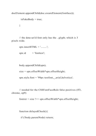 docElement.appendChild(doc.createElement(fontface));
isFakeBody = true;
}
// the data-uri'd font only has the . glyph; which is 3
pixels wide.
spn.innerHTML = '........';
spn.id = 'fonttest';
body.appendChild(spn);
size = spn.offsetWidth*spn.offsetHeight;
spn.style.font = '99px testfont,_,arial,helvetica';
// needed for the CSSFontFaceRule false positives (ff3,
chrome, op9)
fontret = size !== spn.offsetWidth*spn.offsetHeight;
function delayedCheck(){
if (!body.parentNode) return;
 
