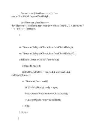 fontret = ret[fontface] = size !==
spn.offsetWidth*spn.offsetHeight;
docElement.className =
docElement.className.replace(/(no-)?fontfaceb/,'') + (fontret ?
' ' : ' no-') + fontface;
}
setTimeout(delayedCheck,fontfaceCheckDelay);
setTimeout(delayedCheck,fontfaceCheckDelay*2);
addEventListener('load',function(){
delayedCheck();
(isCallbackCalled = true) && callback &&
callback(fontret);
setTimeout(function(){
if (!isFakeBody) body = spn;
body.parentNode.removeChild(body);
st.parentNode.removeChild(st);
}, 50);
},false);
}
 