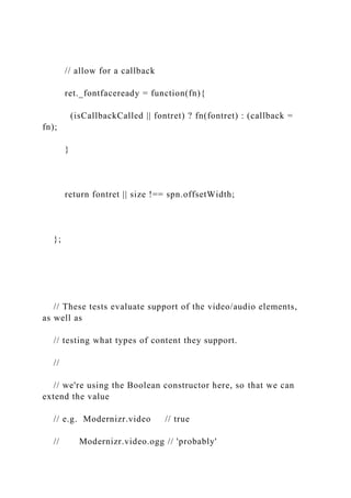 // allow for a callback
ret._fontfaceready = function(fn){
(isCallbackCalled || fontret) ? fn(fontret) : (callback =
fn);
}
return fontret || size !== spn.offsetWidth;
};
// These tests evaluate support of the video/audio elements,
as well as
// testing what types of content they support.
//
// we're using the Boolean constructor here, so that we can
extend the value
// e.g. Modernizr.video // true
// Modernizr.video.ogg // 'probably'
 
