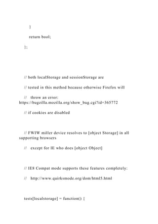 }
return bool;
};
// both localStorage and sessionStorage are
// tested in this method because otherwise Firefox will
// throw an error:
https://bugzilla.mozilla.org/show_bug.cgi?id=365772
// if cookies are disabled
// FWIW miller device resolves to [object Storage] in all
supporting browsers
// except for IE who does [object Object]
// IE8 Compat mode supports these features completely:
// http://www.quirksmode.org/dom/html5.html
tests[localstorage] = function() {
 