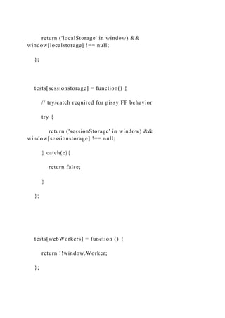 return ('localStorage' in window) &&
window[localstorage] !== null;
};
tests[sessionstorage] = function() {
// try/catch required for pissy FF behavior
try {
return ('sessionStorage' in window) &&
window[sessionstorage] !== null;
} catch(e){
return false;
}
};
tests[webWorkers] = function () {
return !!window.Worker;
};
 