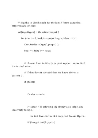 // Big thx to @miketaylr for the html5 forms expertise.
http://miketaylr.com/
ret[inputtypes] = (function(props) {
for (var i = 0,bool,len=props.length;i<len;i++) {
f.setAttribute('type', props[i]);
bool = f.type !== 'text';
// chrome likes to falsely purport support, so we feed
it a textual value
// if that doesnt succeed then we know there's a
custom UI
if (bool){
f.value = smile;
/* Safari 4 is allowing the smiley as a value, and
incorrecty failing..
the test fixes for webkit only, but breaks Opera..
if (/range/.test(f.type)){
 