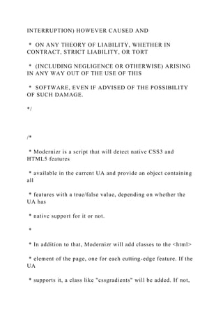 INTERRUPTION) HOWEVER CAUSED AND
* ON ANY THEORY OF LIABILITY, WHETHER IN
CONTRACT, STRICT LIABILITY, OR TORT
* (INCLUDING NEGLIGENCE OR OTHERWISE) ARISING
IN ANY WAY OUT OF THE USE OF THIS
* SOFTWARE, EVEN IF ADVISED OF THE POSSIBILITY
OF SUCH DAMAGE.
*/
/*
* Modernizr is a script that will detect native CSS3 and
HTML5 features
* available in the current UA and provide an object containing
all
* features with a true/false value, depending on whether the
UA has
* native support for it or not.
*
* In addition to that, Modernizr will add classes to the <html>
* element of the page, one for each cutting-edge feature. If the
UA
* supports it, a class like "cssgradients" will be added. If not,
 