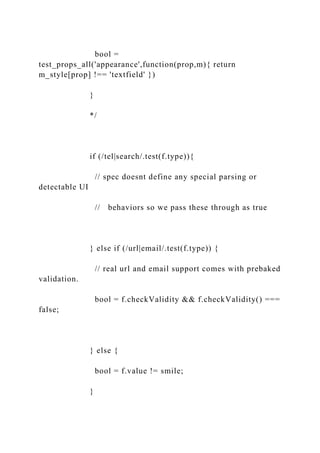 bool =
test_props_all('appearance',function(prop,m){ return
m_style[prop] !== 'textfield' })
}
*/
if (/tel|search/.test(f.type)){
// spec doesnt define any special parsing or
detectable UI
// behaviors so we pass these through as true
} else if (/url|email/.test(f.type)) {
// real url and email support comes with prebaked
validation.
bool = f.checkValidity && f.checkValidity() ===
false;
} else {
bool = f.value != smile;
}
 