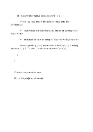 if ( hasOwnProperty( tests, feature ) ) {
// run the test, throw the return value into the
Modernizr,
// then based on that boolean, define an appropriate
className
// and push it into an array of classes we'll join later.
classes.push( ( ( ret[ feature.toLowerCase() ] = tests[
feature ]() ) ? '' : 'no-' ) + feature.toLowerCase() );
}
}
// input tests need to run.
if (!ret[input]) webforms();
 