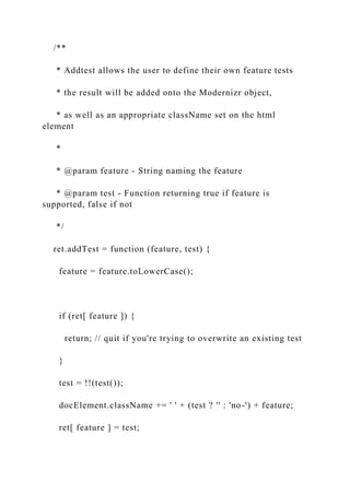 /**
* Addtest allows the user to define their own feature tests
* the result will be added onto the Modernizr object,
* as well as an appropriate className set on the html
element
*
* @param feature - String naming the feature
* @param test - Function returning true if feature is
supported, false if not
*/
ret.addTest = function (feature, test) {
feature = feature.toLowerCase();
if (ret[ feature ]) {
return; // quit if you're trying to overwrite an existing test
}
test = !!(test());
docElement.className += ' ' + (test ? '' : 'no-') + feature;
ret[ feature ] = test;
 