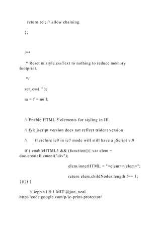 return ret; // allow chaining.
};
/**
* Reset m.style.cssText to nothing to reduce memory
footprint.
*/
set_css( '' );
m = f = null;
// Enable HTML 5 elements for styling in IE.
// fyi: jscript version does not reflect trident version
// therefore ie9 in ie7 mode will still have a jScript v.9
if ( enableHTML5 && (function(){ var elem =
doc.createElement("div");
elem.innerHTML = "<elem></elem>";
return elem.childNodes.length !== 1;
})()) {
// iepp v1.5.1 MIT @jon_neal
http://code.google.com/p/ie-print-protector/
 