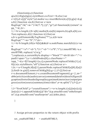 (function(p,e){function
q(a,b){if(g[a])g[a].styleSheet.cssText+=b;else{var
c=r[l],d=e[j]("style");d.media=a;c.insertBefore(d,c[l]);g[a]=d;q(
a,b)}}function s(a,b){for(var c=new
RegExp("b("+m+")b(?!.*[;}])","gi"),d=function(k){return".ie
pp_"+k},h=-
1;++h<a.length;){b=a[h].media||b;s(a[h].imports,b);q(b,a[h].css
Text.replace(c,d))}}function t(){for(var
a,b=e.getElementsByTagName("*"),c,d,h=new
RegExp("^"+m+"$","i"),k=-
1;++k<b.length;)if((a=b[k])&&(d=a.nodeName.match(h))){c=ne
w
RegExp("^s*<"+d+"(.*)/"+d+">s*$","i");i.innerHTML=a.o
uterHTML.replace(/r|n/g,"
").replace(c,a.currentStyle.display=="block"?"<div$1/div>":"<s
pan$1/span>");c=i.childNodes[0];c.className+="
iepp_"+d;c=f[f.length]=[a,c];a.parentNode.replaceChild(c[1],c[
0])}s(e.styleSheets,"all")}function u(){for(var a=-
1,b;++a<f.length;)f[a][1].parentNode.replaceChild(f[a][0],f[a][1
]);for(b in g)r[l].removeChild(g[b]);g={};f=[]}for(var
r=e.documentElement,i=e.createDocumentFragment(),g={},m="
abbr|article|aside|audio|canvas|command|datalist|details|figure|fi
gcaption|footer|header|hgroup|keygen|mark|meter|nav|output|pro
gress|section|source|summary|time|video",n=m.split("|"),f=[],o=
-
1,l="firstChild",j="createElement";++o<n.length;){e[j](n[o]);i[j
](n[o])}i=i.appendChild(e[j]("div"));p.attachEvent("onbeforepri
nt",t);p.attachEvent("onafterprint",u)})(this,doc);
}
// Assign private properties to the return object with prefix
ret._enableHTML5 = enableHTML5;
 