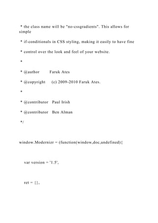 * the class name will be "no-cssgradients". This allows for
simple
* if-conditionals in CSS styling, making it easily to have fine
* control over the look and feel of your website.
*
* @author Faruk Ates
* @copyright (c) 2009-2010 Faruk Ates.
*
* @contributor Paul Irish
* @contributor Ben Alman
*/
window.Modernizr = (function(window,doc,undefined){
var version = '1.5',
ret = {},
 