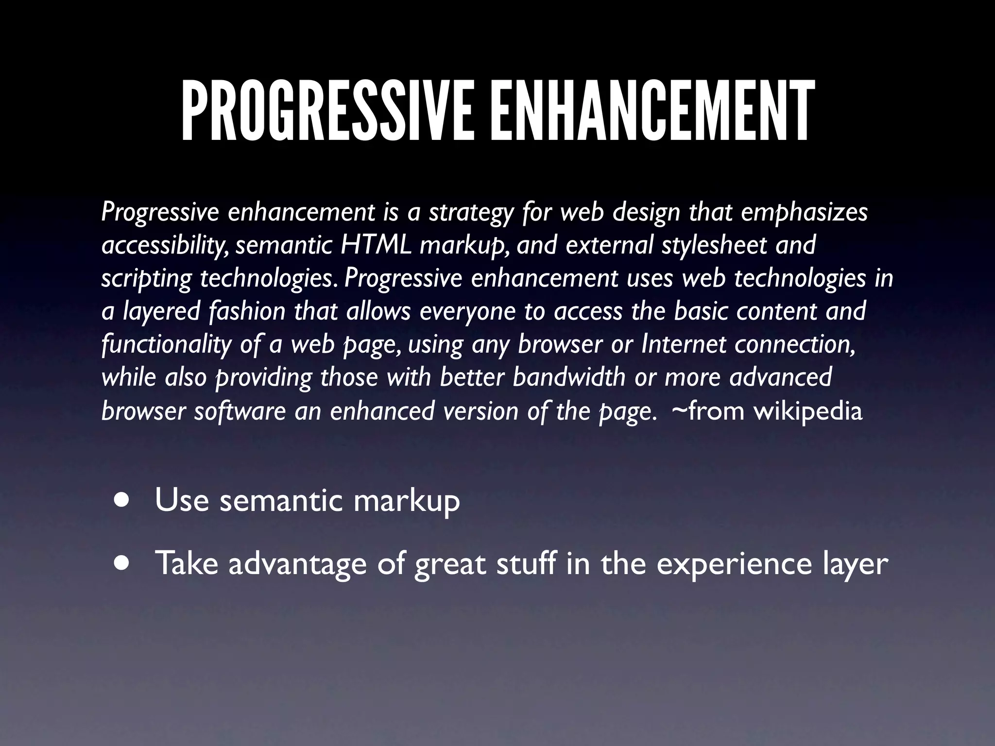 PROGRESSIVE ENHANCEMENT
Progressive enhancement is a strategy for web design that emphasizes
accessibility, semantic HTML markup, and external stylesheet and
scripting technologies. Progressive enhancement uses web technologies in
a layered fashion that allows everyone to access the basic content and
functionality of a web page, using any browser or Internet connection,
while also providing those with better bandwidth or more advanced
browser software an enhanced version of the page. ~from wikipedia


•   Use semantic markup

•   Take advantage of great stuff in the experience layer
 
