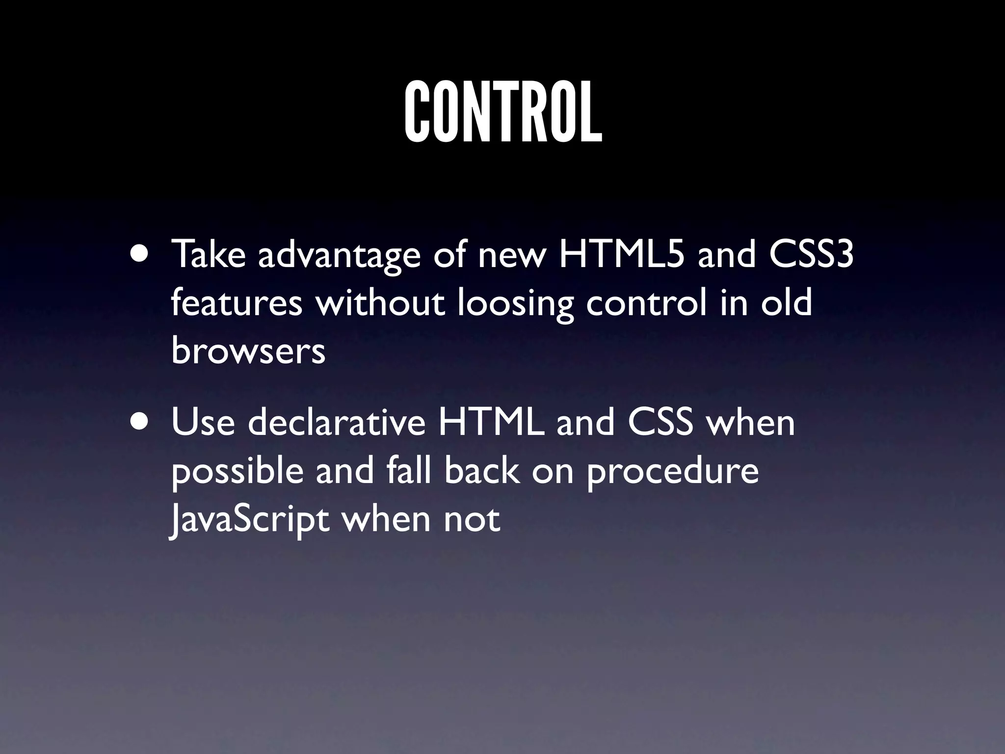 CONTROL
• Take advantage of new HTML5 and CSS3
  features without loosing control in old
  browsers
• Use declarative HTML and CSS when
  possible and fall back on procedure
  JavaScript when not
 