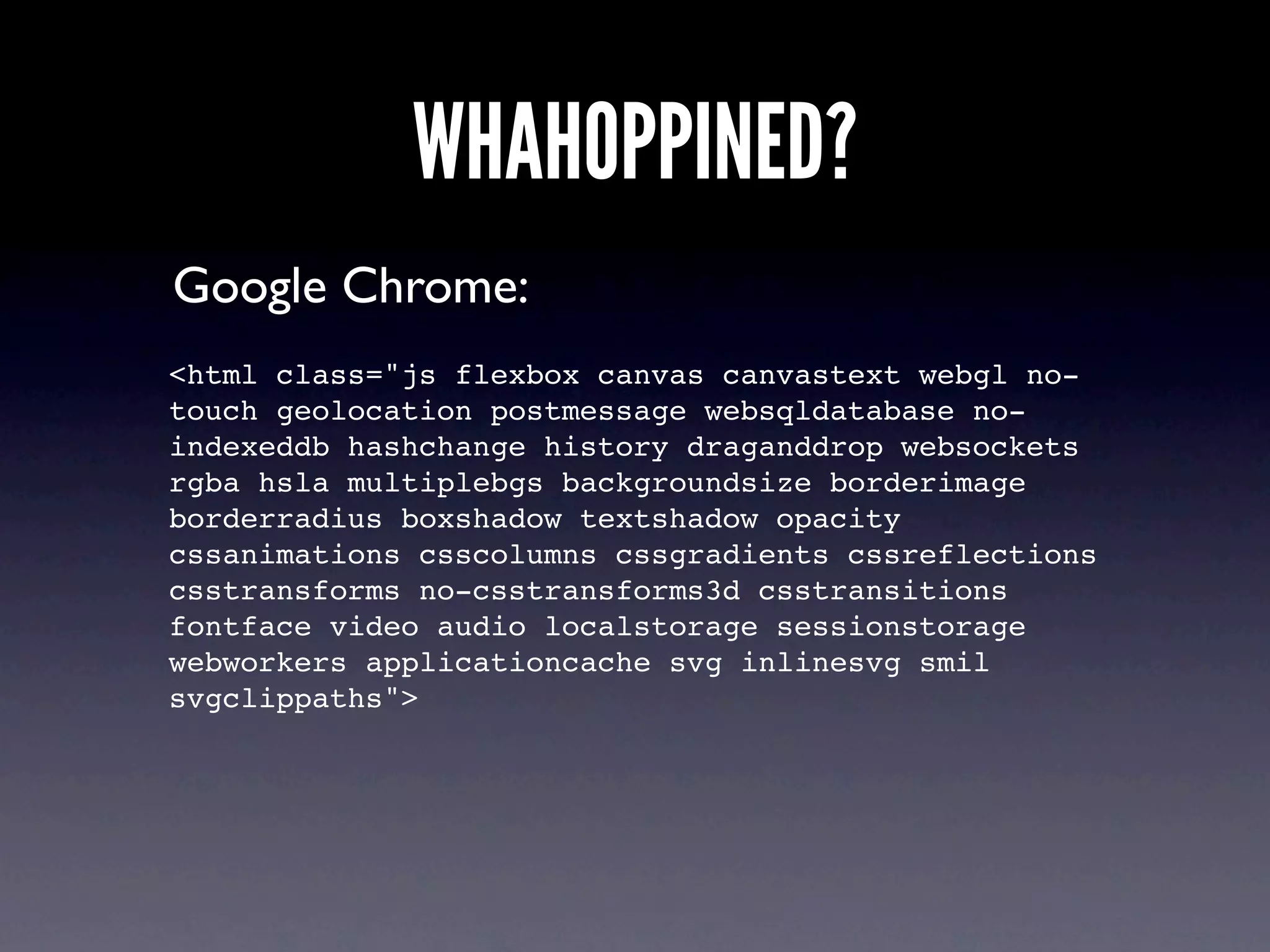 WHAHOPPINED?
Google Chrome:
<html class="js flexbox canvas canvastext webgl no-
touch geolocation postmessage websqldatabase no-
indexeddb hashchange history draganddrop websockets
rgba hsla multiplebgs backgroundsize borderimage
borderradius boxshadow textshadow opacity
cssanimations csscolumns cssgradients cssreflections
csstransforms no-csstransforms3d csstransitions
fontface video audio localstorage sessionstorage
webworkers applicationcache svg inlinesvg smil
svgclippaths">
 