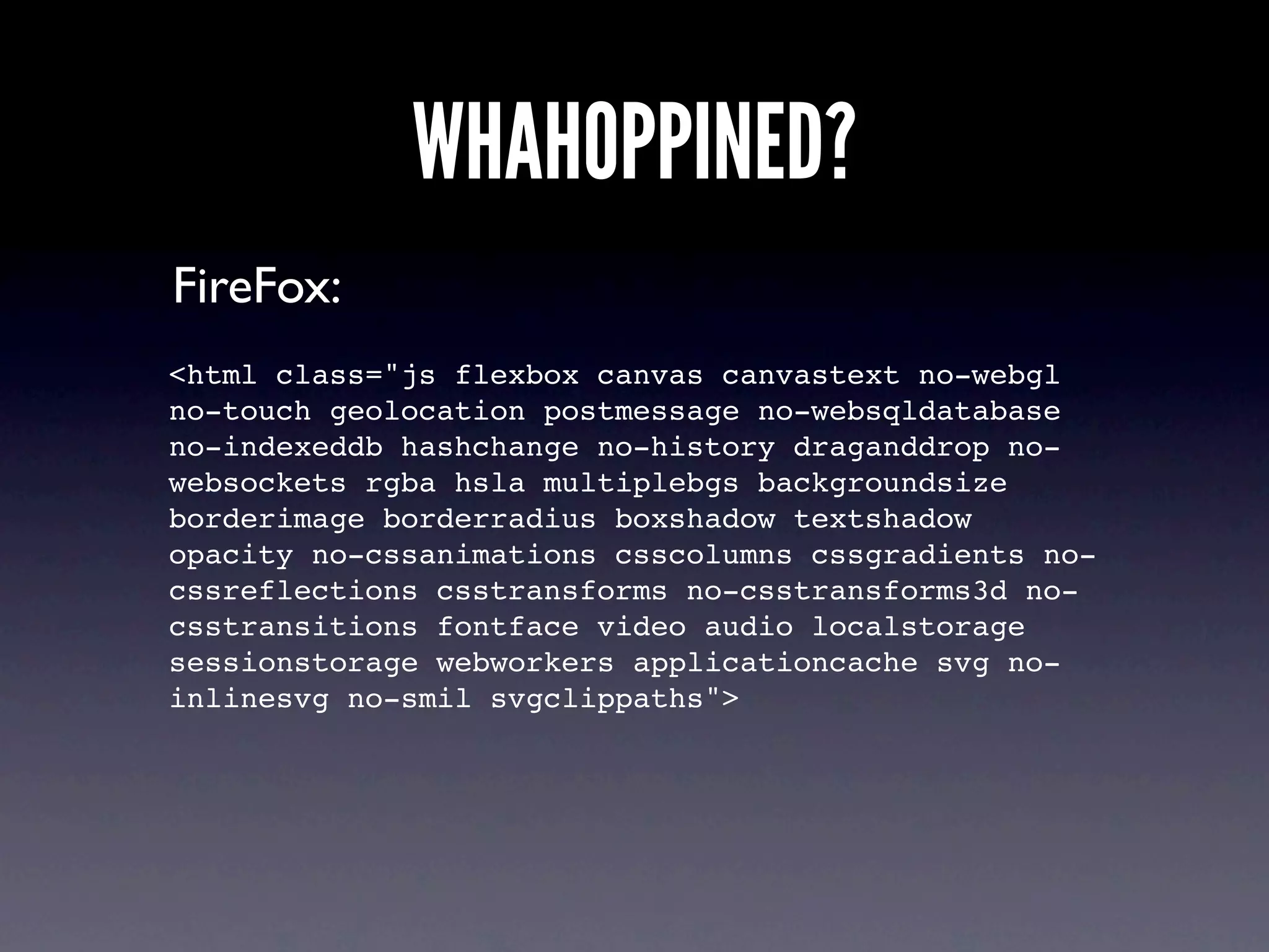 WHAHOPPINED?
FireFox:
<html class="js flexbox canvas canvastext no-webgl
no-touch geolocation postmessage no-websqldatabase
no-indexeddb hashchange no-history draganddrop no-
websockets rgba hsla multiplebgs backgroundsize
borderimage borderradius boxshadow textshadow
opacity no-cssanimations csscolumns cssgradients no-
cssreflections csstransforms no-csstransforms3d no-
csstransitions fontface video audio localstorage
sessionstorage webworkers applicationcache svg no-
inlinesvg no-smil svgclippaths">
 
