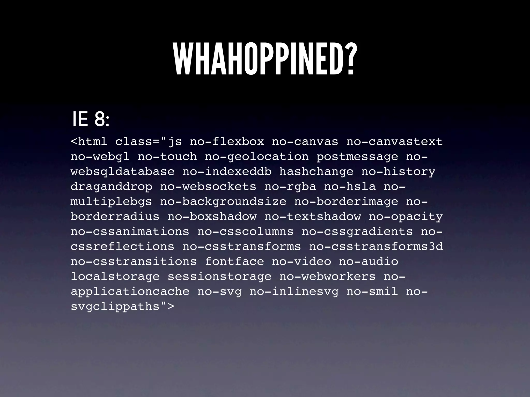 WHAHOPPINED?
IE 8:
<html class="js no-flexbox no-canvas no-canvastext
no-webgl no-touch no-geolocation postmessage no-
websqldatabase no-indexeddb hashchange no-history
draganddrop no-websockets no-rgba no-hsla no-
multiplebgs no-backgroundsize no-borderimage no-
borderradius no-boxshadow no-textshadow no-opacity
no-cssanimations no-csscolumns no-cssgradients no-
cssreflections no-csstransforms no-csstransforms3d
no-csstransitions fontface no-video no-audio
localstorage sessionstorage no-webworkers no-
applicationcache no-svg no-inlinesvg no-smil no-
svgclippaths">
 