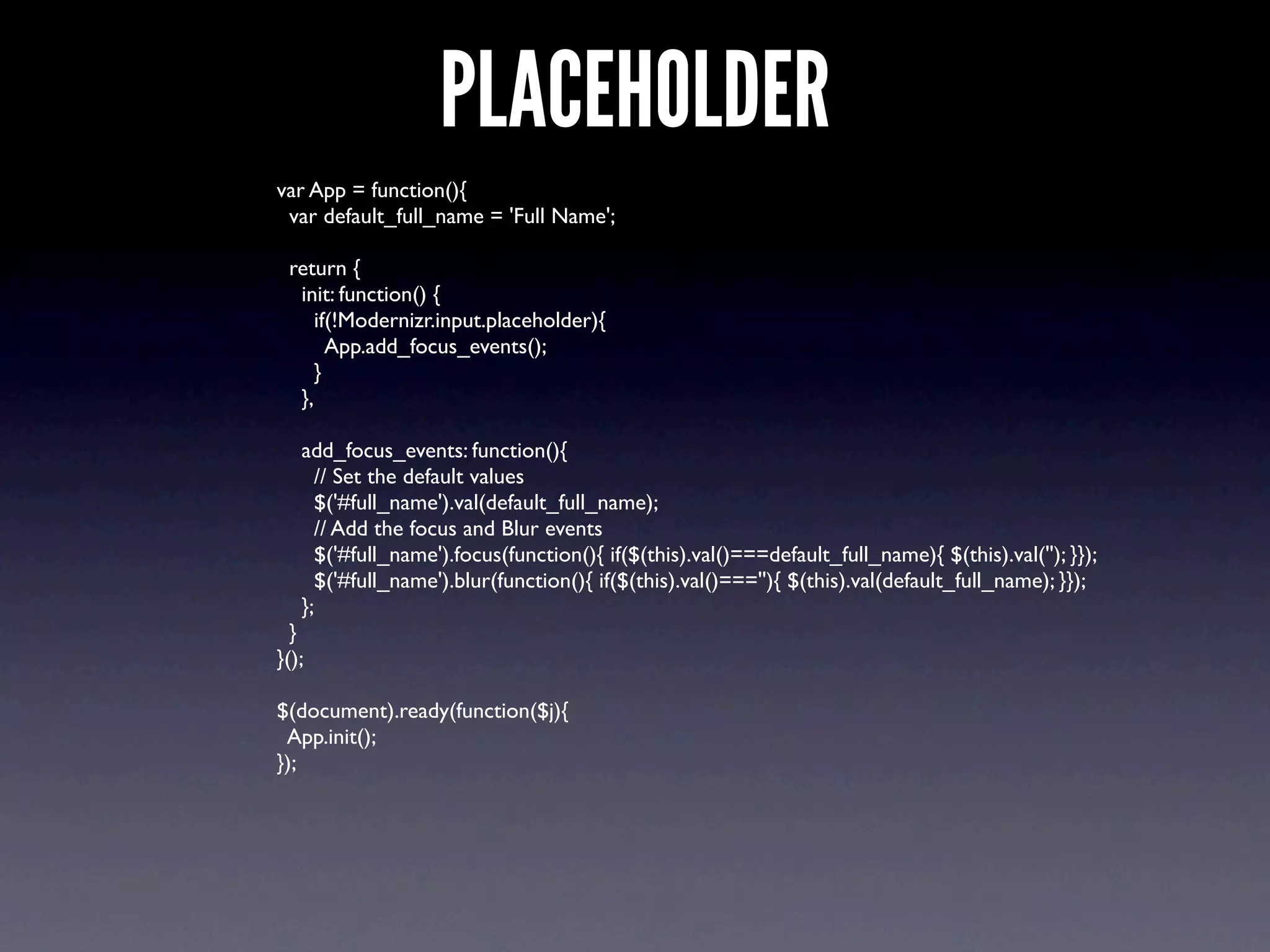PLACEHOLDER
var App = function(){
 var default_full_name = 'Full Name';

 return {
  init: function() {
     if(!Modernizr.input.placeholder){
       App.add_focus_events();
     }
  },

   add_focus_events: function(){
     // Set the default values
     $('#full_name').val(default_full_name);
     // Add the focus and Blur events
     $('#full_name').focus(function(){ if($(this).val()===default_full_name){ $(this).val(''); }});
     $('#full_name').blur(function(){ if($(this).val()===''){ $(this).val(default_full_name); }});
   };
  }
}();

$(document).ready(function($j){
 App.init();
});
 