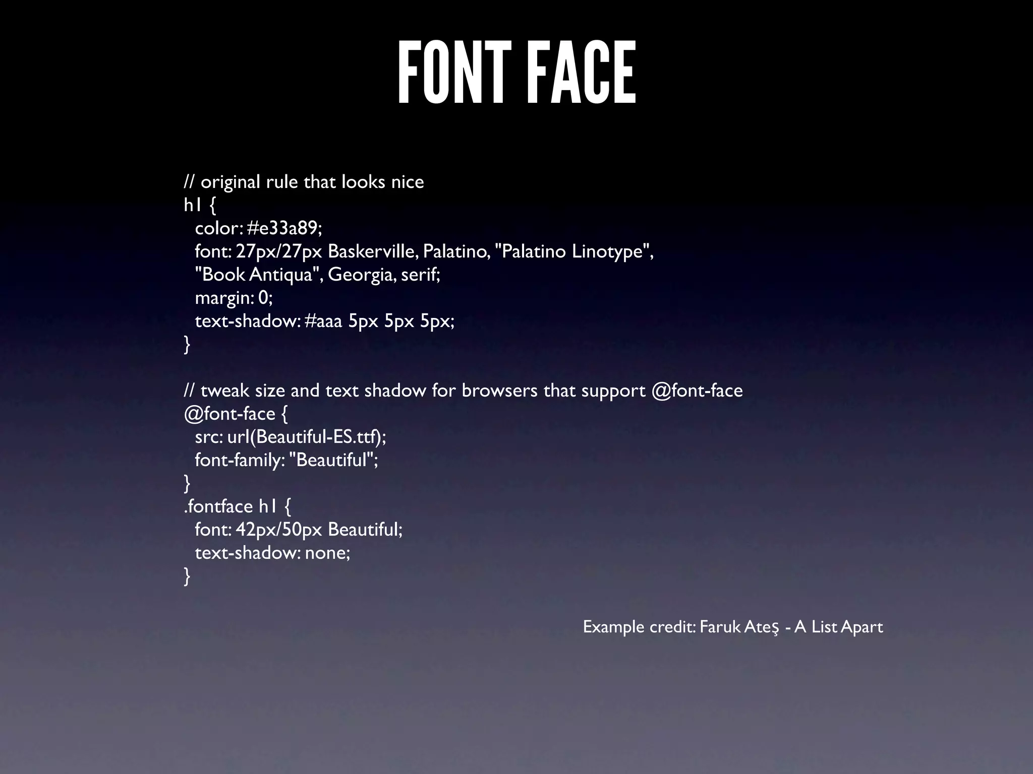 FONT FACE
// original rule that looks nice
h1 {
  color: #e33a89;
  font: 27px/27px Baskerville, Palatino, "Palatino Linotype",
  "Book Antiqua", Georgia, serif;
  margin: 0;
  text-shadow: #aaa 5px 5px 5px;
}

// tweak size and text shadow for browsers that support @font-face
@font-face {
  src: url(Beautiful-ES.ttf);
  font-family: "Beautiful";
}
.fontface h1 {
  font: 42px/50px Beautiful;
  text-shadow: none;
}

                                                   Example credit: Faruk Ateş - A List Apart
 