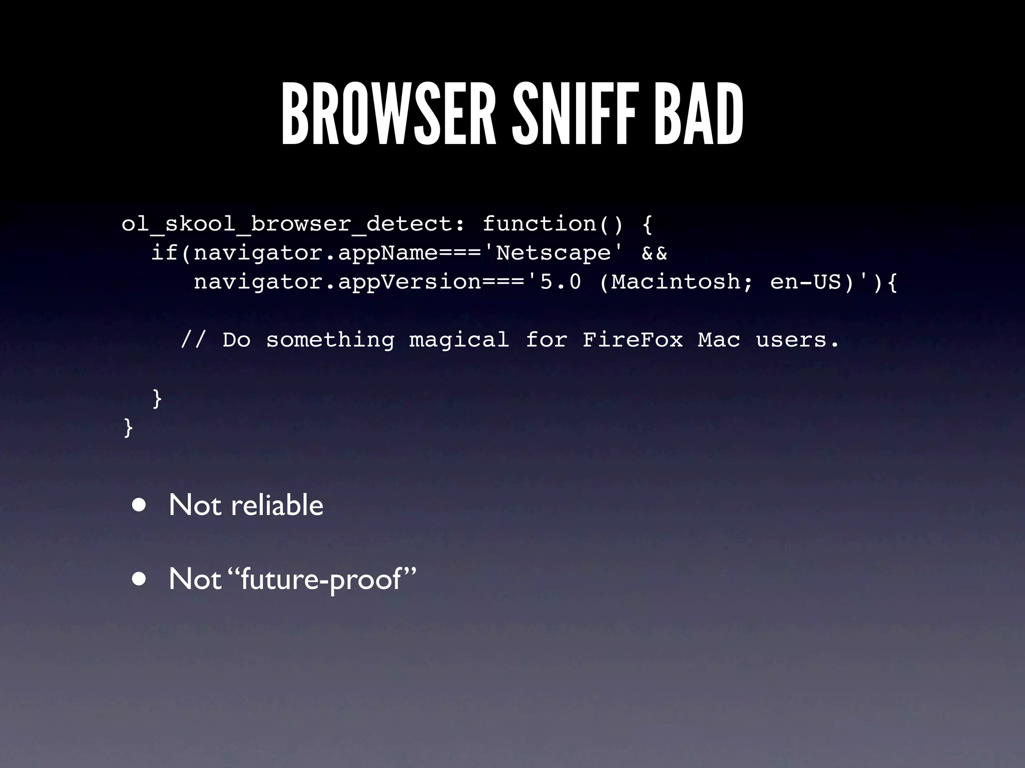 BROWSER SNIFF BAD
ol_skool_browser_detect: function() {
  if(navigator.appName==='Netscape' &&
     navigator.appVersion==='5.0 (Macintosh; en-US)'){

        // Do something magical for FireFox Mac users.

    }
}


•       Not reliable

•       Not “future-proof”
 