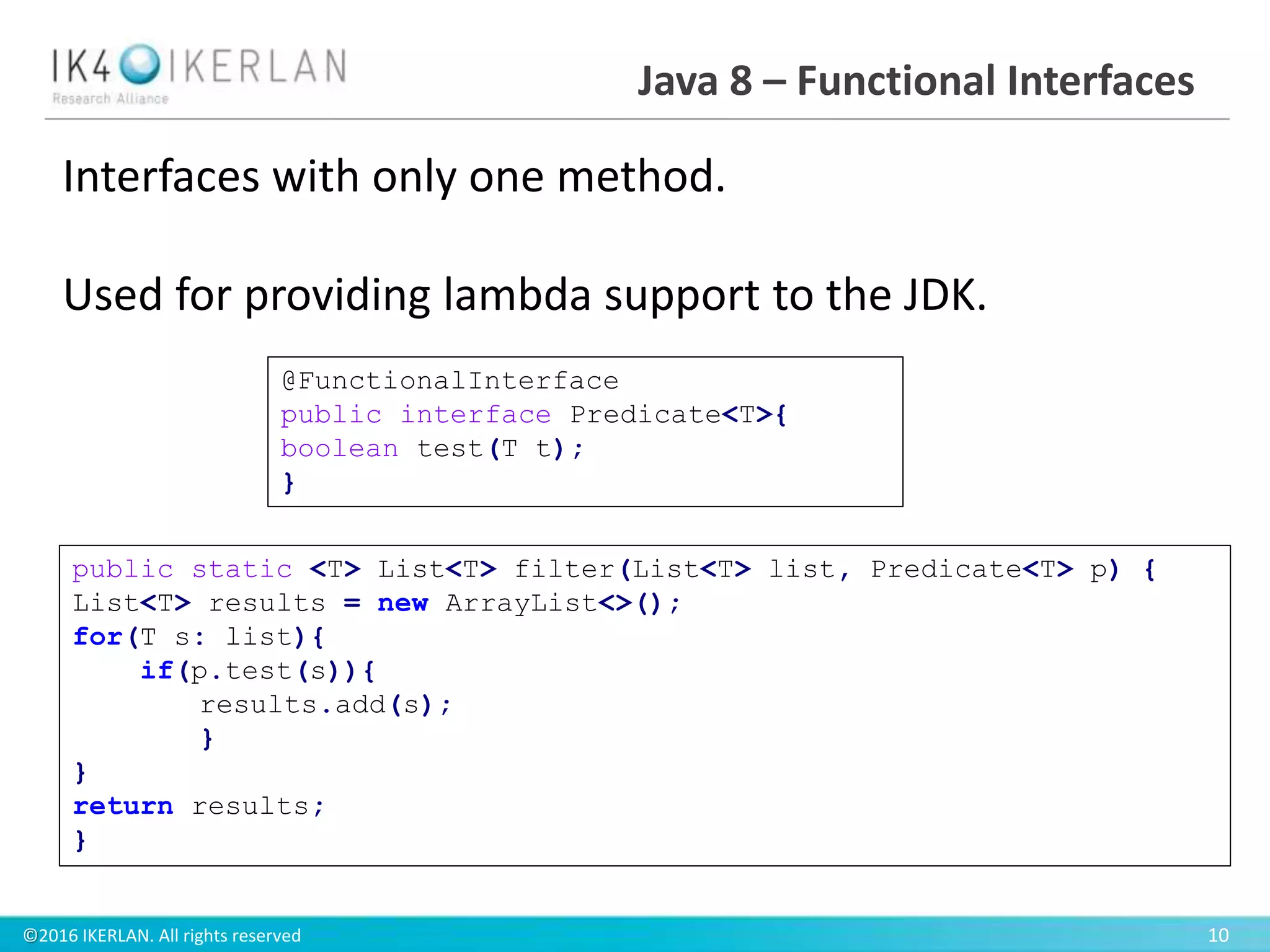 ©2016 IKERLAN. All rights reserved 10
Java 8 – Functional Interfaces
Interfaces with only one method.
Used for providing lambda support to the JDK.
@FunctionalInterface
public interface Predicate<T>{
boolean test(T t);
}
public static <T> List<T> filter(List<T> list, Predicate<T> p) {
List<T> results = new ArrayList<>();
for(T s: list){
if(p.test(s)){
results.add(s);
}
}
return results;
}
 