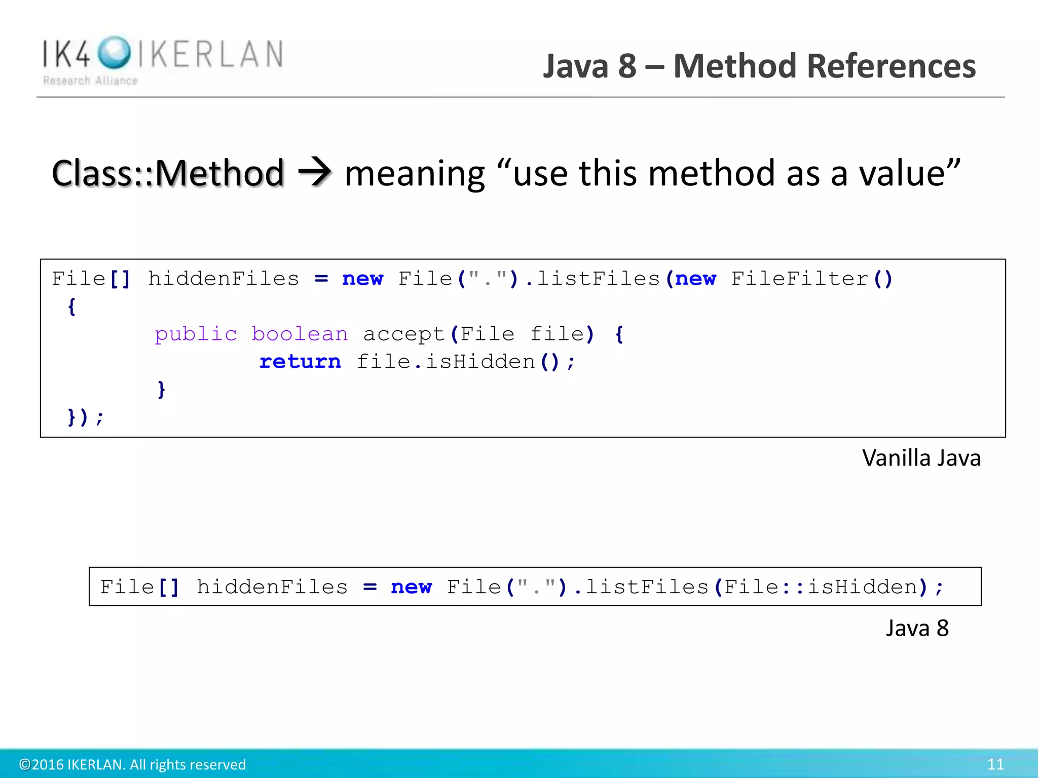 ©2016 IKERLAN. All rights reserved 11
Java 8 – Method References
Class::Method  meaning “use this method as a value”
File[] hiddenFiles = new File(".").listFiles(File::isHidden);
File[] hiddenFiles = new File(".").listFiles(new FileFilter()
{
public boolean accept(File file) {
return file.isHidden();
}
});
Vanilla Java
Java 8
 