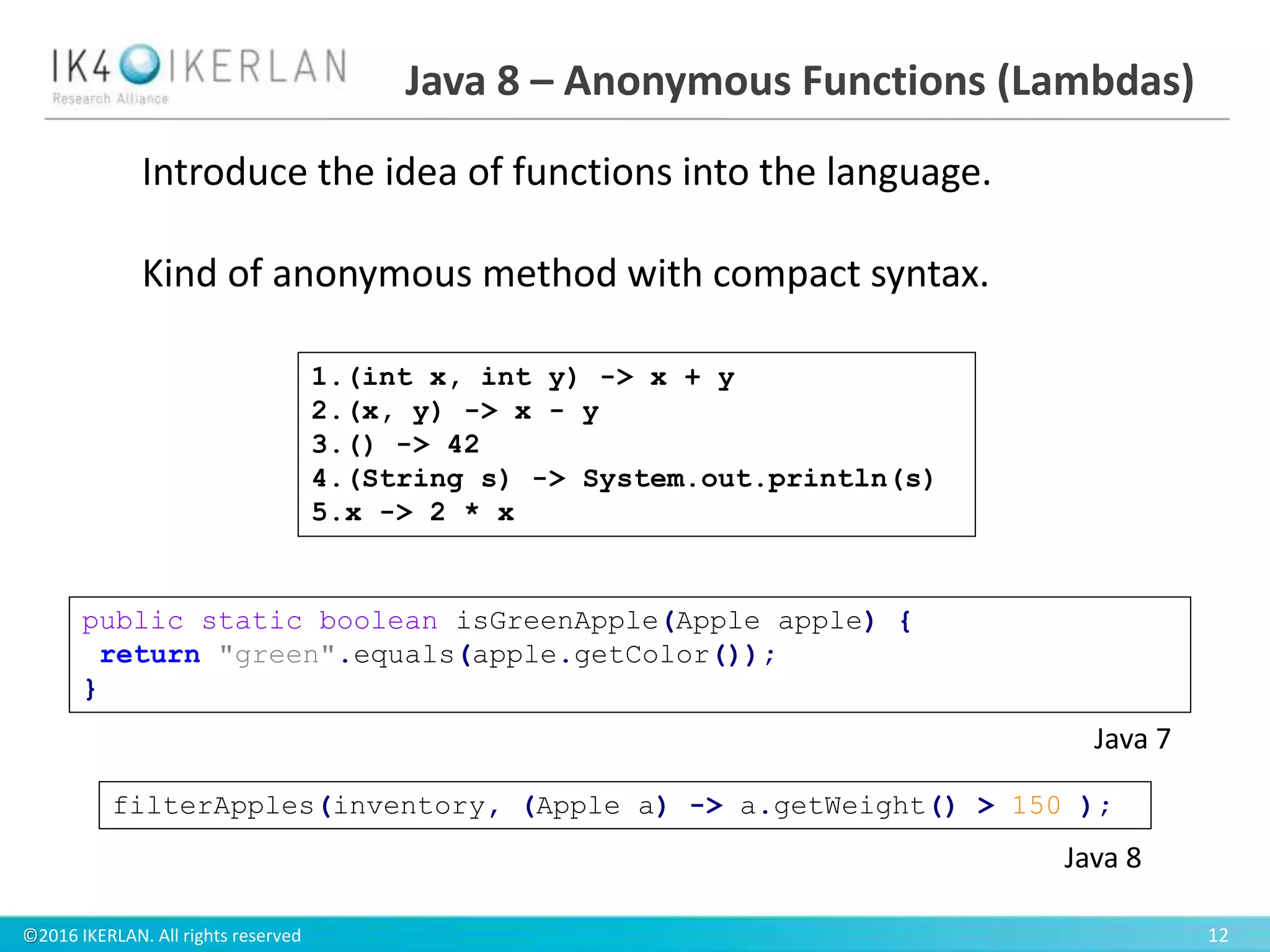 ©2016 IKERLAN. All rights reserved 12
Java 8 – Anonymous Functions (Lambdas)
public static boolean isGreenApple(Apple apple) {
return "green".equals(apple.getColor());
}
Java 7
filterApples(inventory, (Apple a) -> a.getWeight() > 150 );
Java 8
1.(int x, int y) -> x + y
2.(x, y) -> x - y
3.() -> 42
4.(String s) -> System.out.println(s)
5.x -> 2 * x
Introduce the idea of functions into the language.
Kind of anonymous method with compact syntax.
 