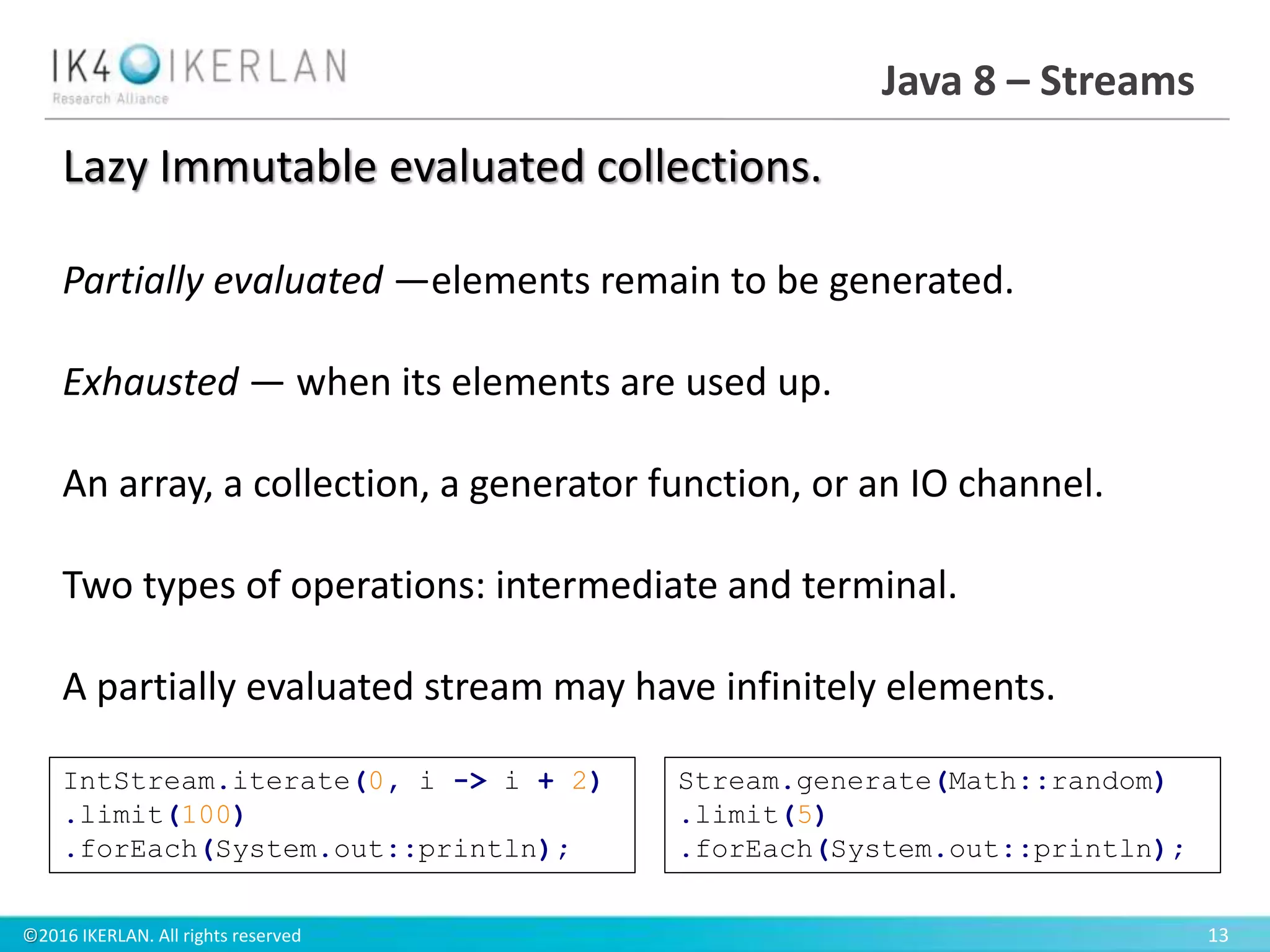 ©2016 IKERLAN. All rights reserved 13
Java 8 – Streams
Lazy Immutable evaluated collections.
Partially evaluated —elements remain to be generated.
Exhausted — when its elements are used up.
An array, a collection, a generator function, or an IO channel.
Two types of operations: intermediate and terminal.
A partially evaluated stream may have infinitely elements.
IntStream.iterate(0, i -> i + 2)
.limit(100)
.forEach(System.out::println);
Stream.generate(Math::random)
.limit(5)
.forEach(System.out::println);
 