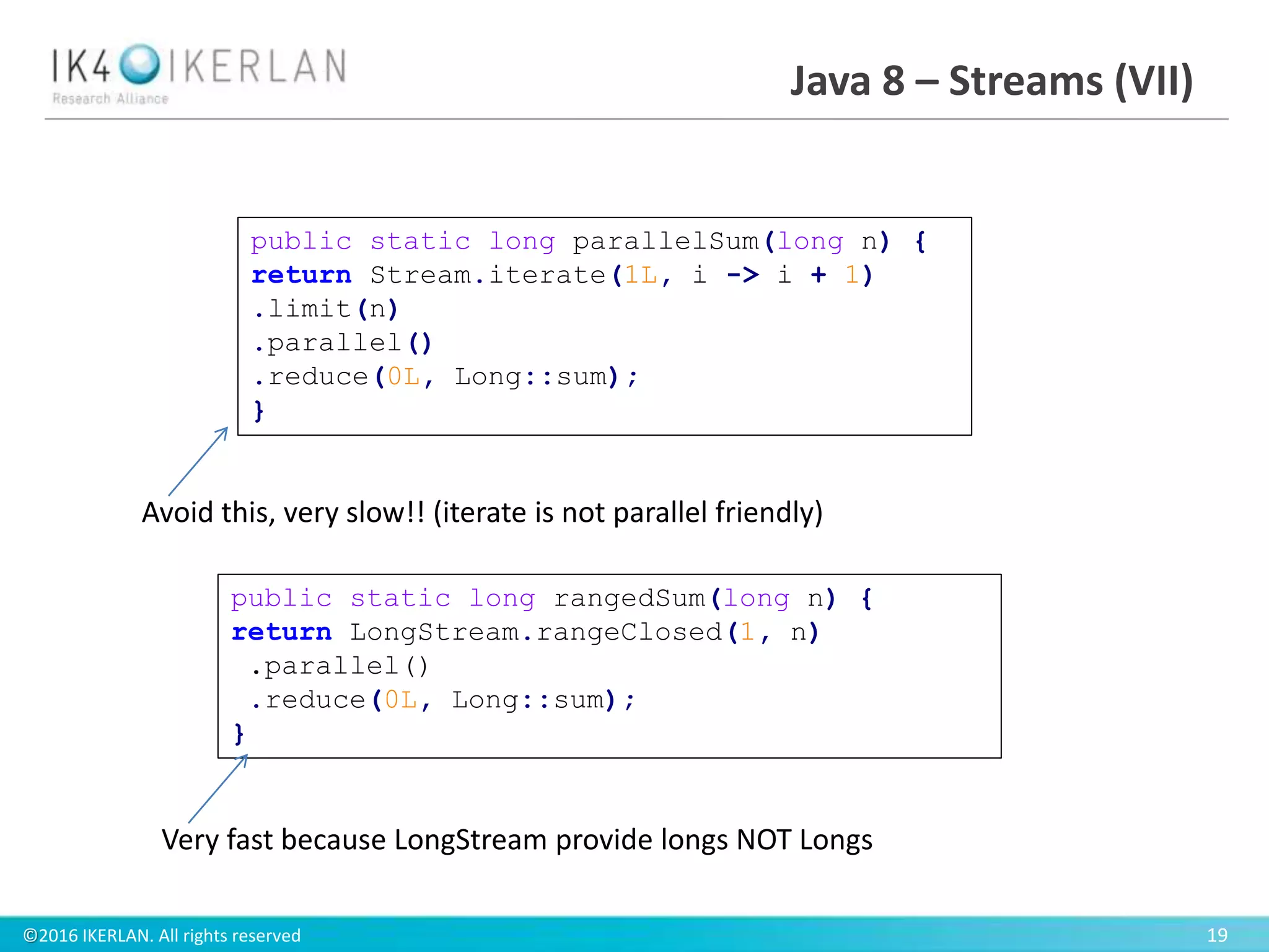 ©2016 IKERLAN. All rights reserved 19
Java 8 – Streams (VII)
public static long rangedSum(long n) {
return LongStream.rangeClosed(1, n)
.parallel()
.reduce(0L, Long::sum);
}
public static long parallelSum(long n) {
return Stream.iterate(1L, i -> i + 1)
.limit(n)
.parallel()
.reduce(0L, Long::sum);
}
Avoid this, very slow!! (iterate is not parallel friendly)
Very fast because LongStream provide longs NOT Longs
 