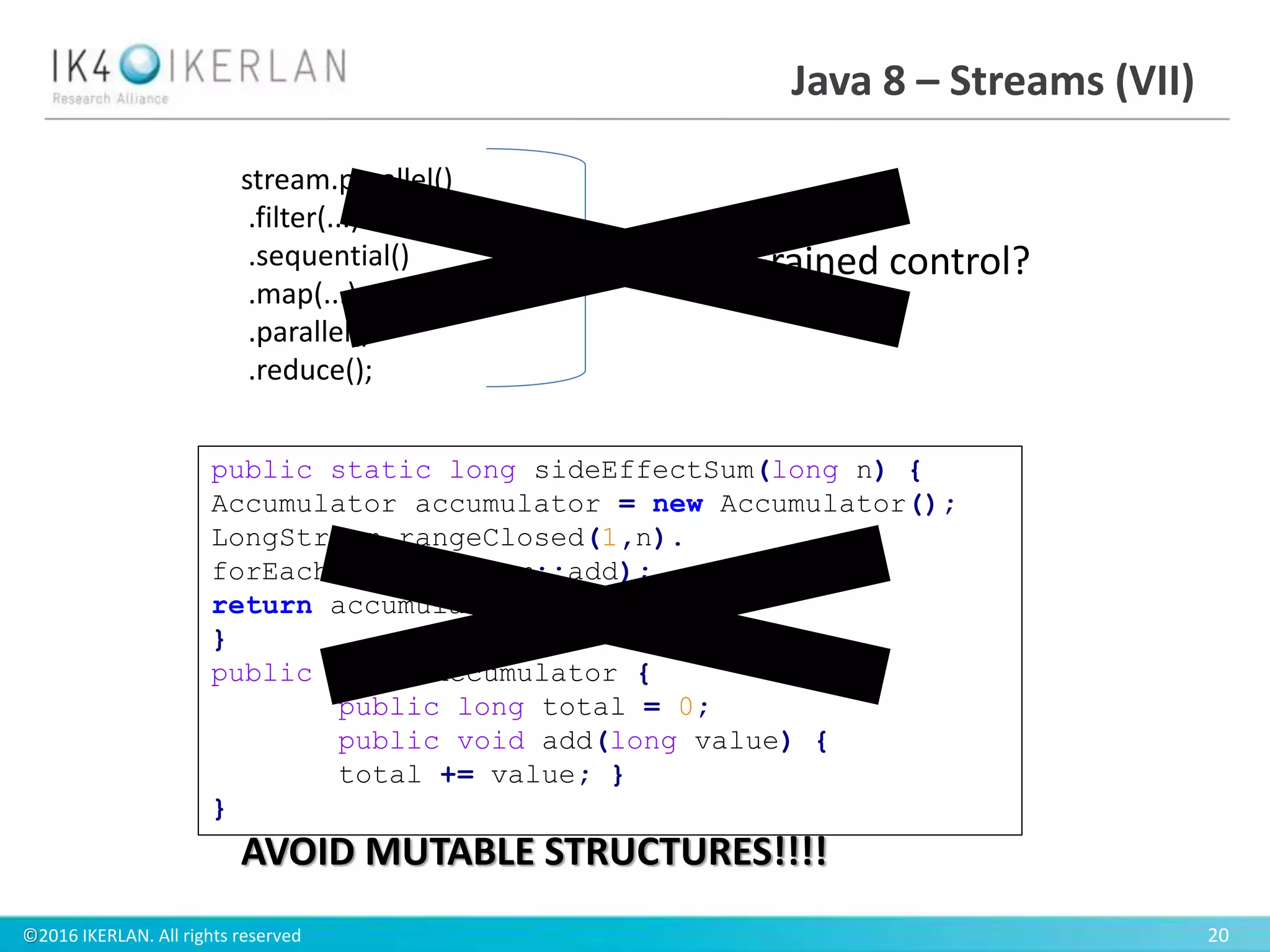 ©2016 IKERLAN. All rights reserved 20
Java 8 – Streams (VII)
public static long sideEffectSum(long n) {
Accumulator accumulator = new Accumulator();
LongStream.rangeClosed(1,n).
forEach(accumulator::add);
return accumulator.total;
}
public class Accumulator {
public long total = 0;
public void add(long value) {
total += value; }
}
stream.parallel()
.filter(...)
.sequential()
.map(...)
.parallel()
.reduce();
Fine-Grained control?
AVOID MUTABLE STRUCTURES!!!!
 
