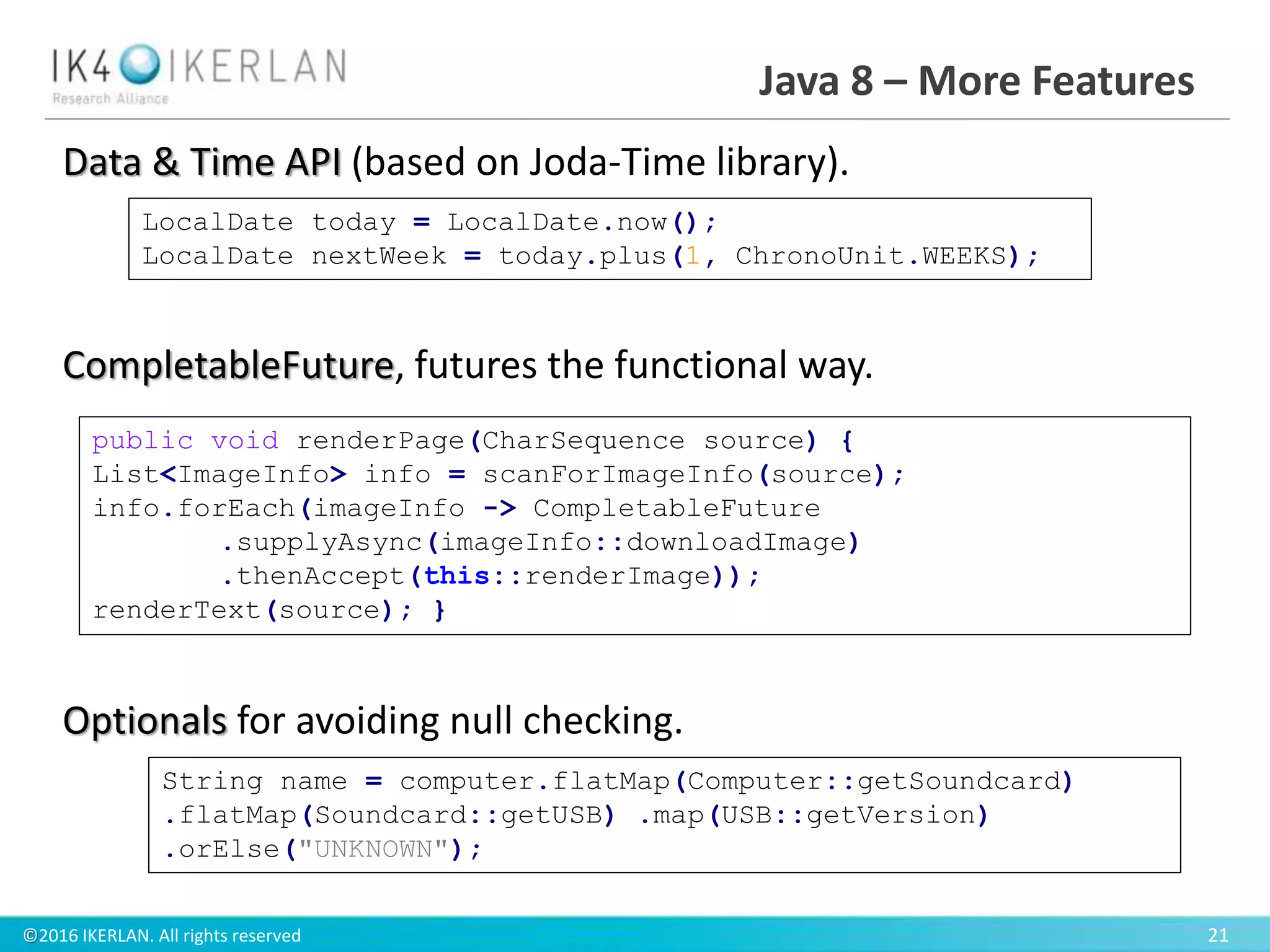 ©2016 IKERLAN. All rights reserved 21
Java 8 – More Features
Data & Time API (based on Joda-Time library).
CompletableFuture, futures the functional way.
Optionals for avoiding null checking.
LocalDate today = LocalDate.now();
LocalDate nextWeek = today.plus(1, ChronoUnit.WEEKS);
public void renderPage(CharSequence source) {
List<ImageInfo> info = scanForImageInfo(source);
info.forEach(imageInfo -> CompletableFuture
.supplyAsync(imageInfo::downloadImage)
.thenAccept(this::renderImage));
renderText(source); }
String name = computer.flatMap(Computer::getSoundcard)
.flatMap(Soundcard::getUSB) .map(USB::getVersion)
.orElse("UNKNOWN");
 