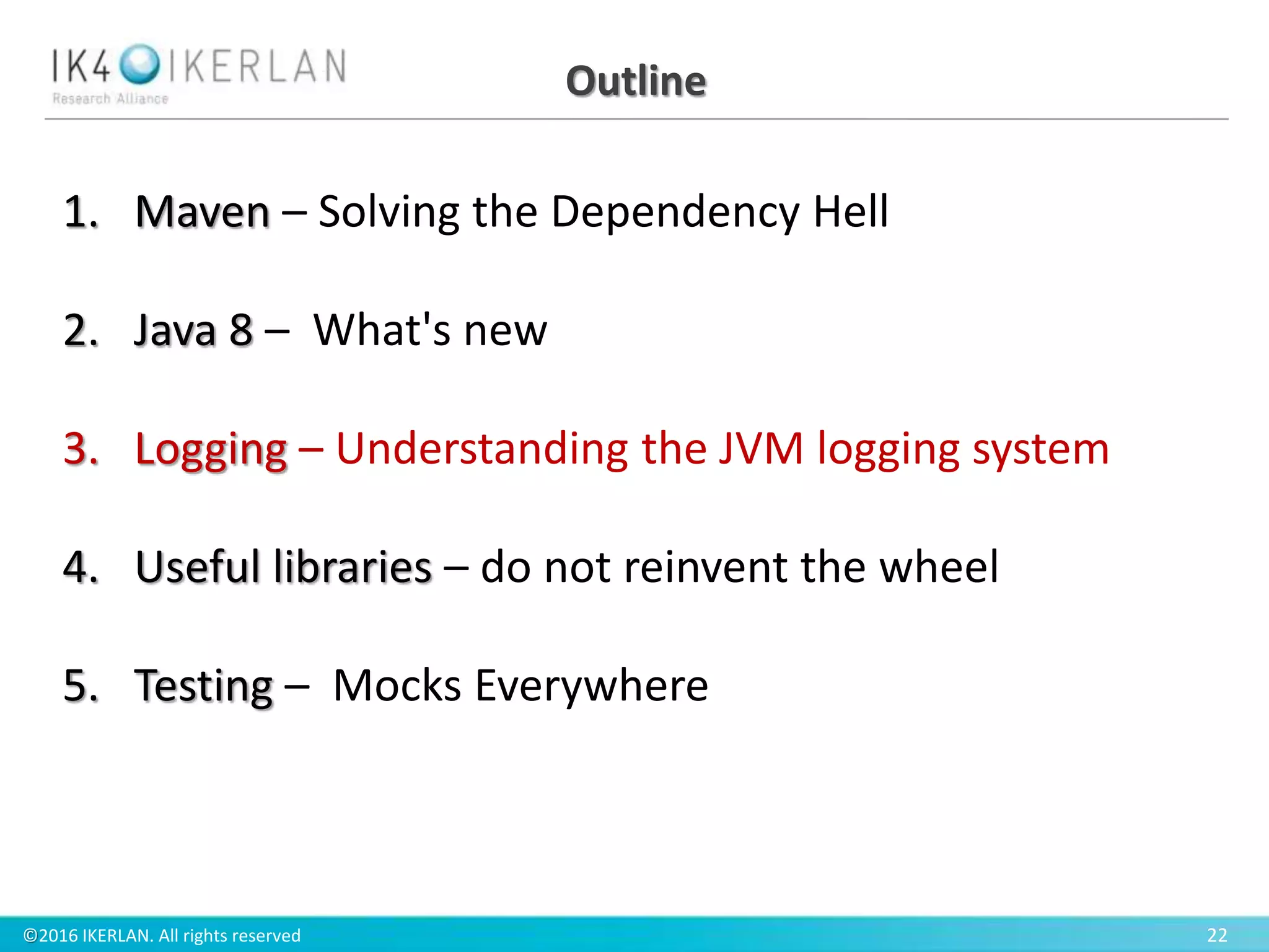 ©2016 IKERLAN. All rights reserved 22
Outline
1. Maven – Solving the Dependency Hell
2. Java 8 – What's new
3. Logging – Understanding the JVM logging system
4. Useful libraries – do not reinvent the wheel
5. Testing – Mocks Everywhere
 