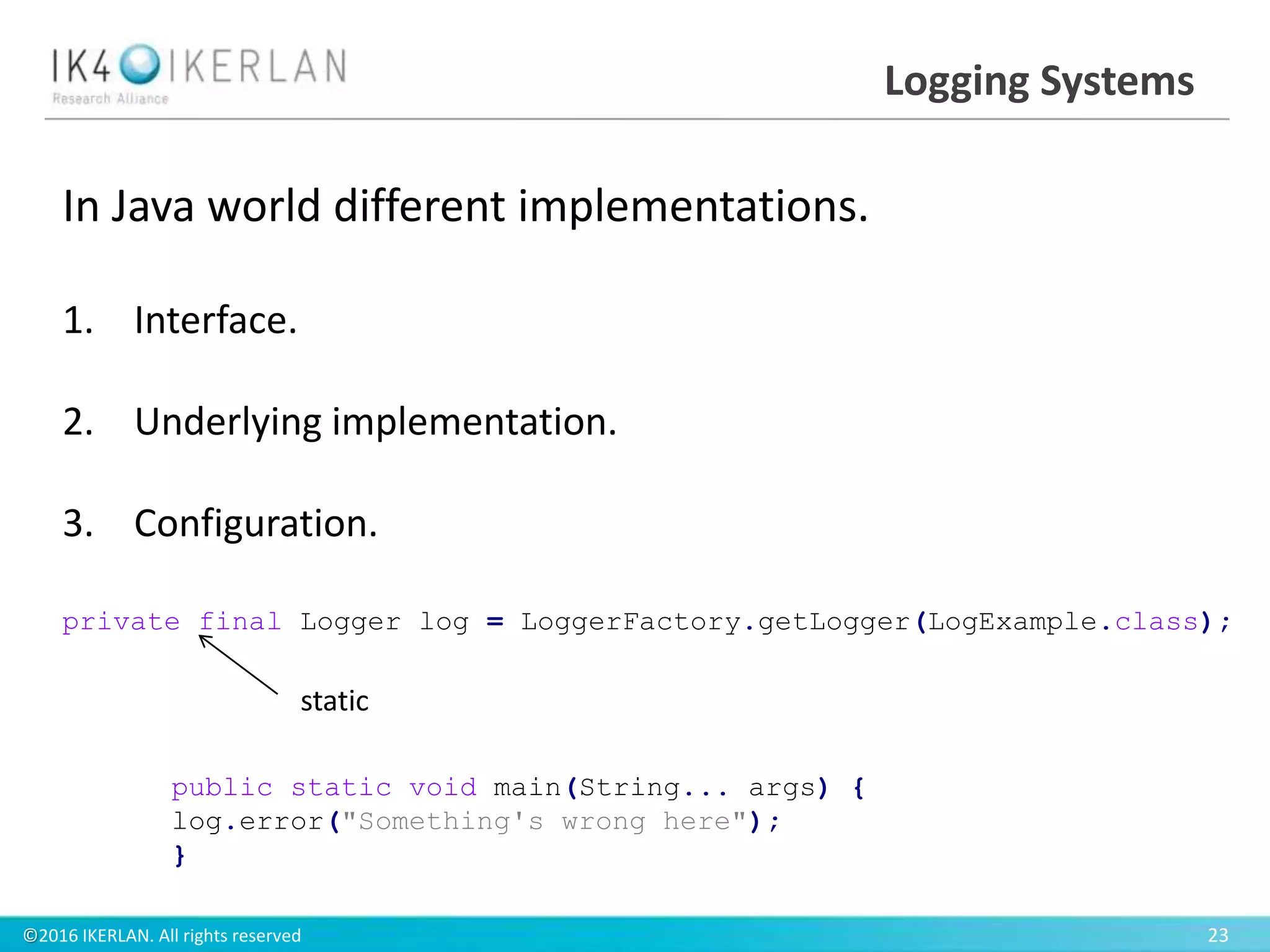 ©2016 IKERLAN. All rights reserved 23
Logging Systems
In Java world different implementations.
1. Interface.
2. Underlying implementation.
3. Configuration.
private final Logger log = LoggerFactory.getLogger(LogExample.class);
public static void main(String... args) {
log.error("Something's wrong here");
}
static
 