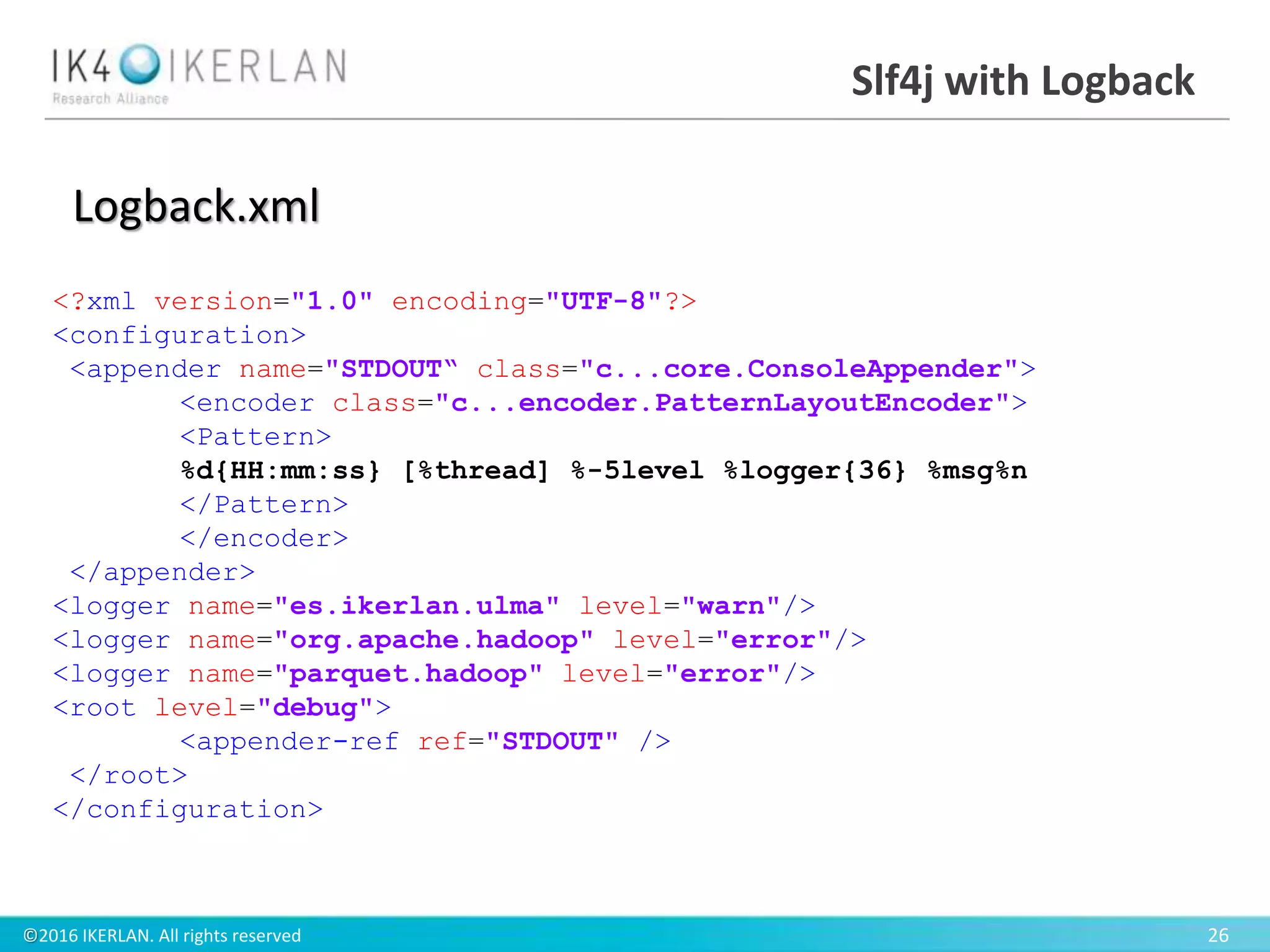 ©2016 IKERLAN. All rights reserved 26
Slf4j with Logback
<?xml version="1.0" encoding="UTF-8"?>
<configuration>
<appender name="STDOUT“ class="c...core.ConsoleAppender">
<encoder class="c...encoder.PatternLayoutEncoder">
<Pattern>
%d{HH:mm:ss} [%thread] %-5level %logger{36} %msg%n
</Pattern>
</encoder>
</appender>
<logger name="es.ikerlan.ulma" level="warn"/>
<logger name="org.apache.hadoop" level="error"/>
<logger name="parquet.hadoop" level="error"/>
<root level="debug">
<appender-ref ref="STDOUT" />
</root>
</configuration>
Logback.xml
 