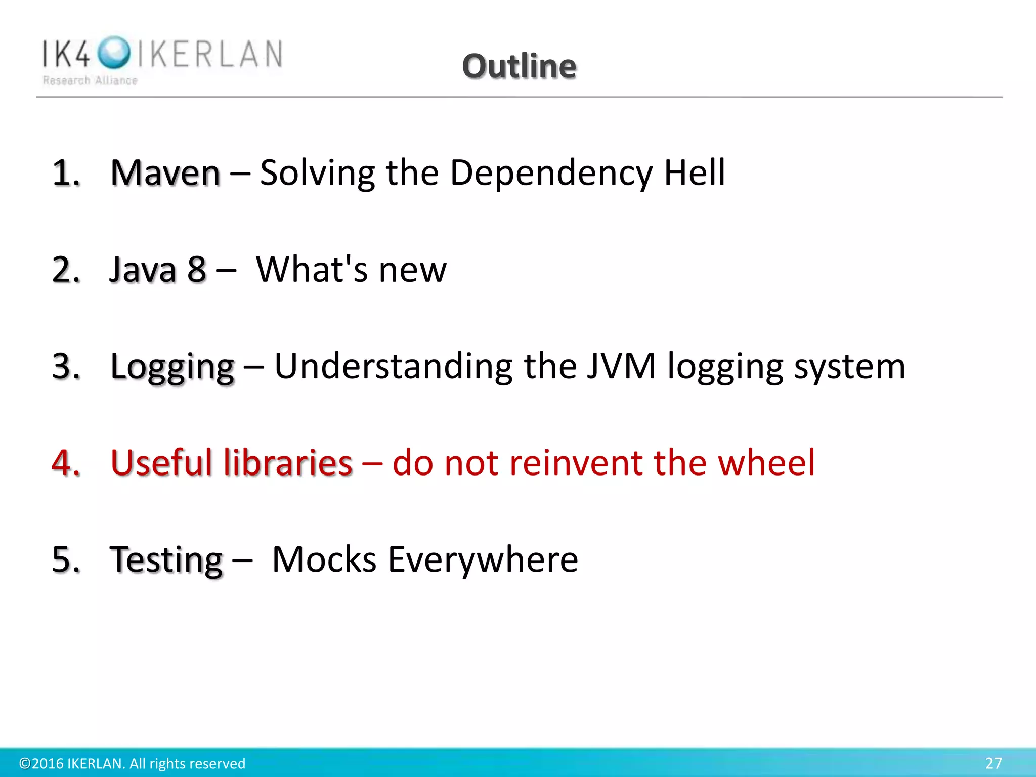 ©2016 IKERLAN. All rights reserved 27
Outline
1. Maven – Solving the Dependency Hell
2. Java 8 – What's new
3. Logging – Understanding the JVM logging system
4. Useful libraries – do not reinvent the wheel
5. Testing – Mocks Everywhere
 