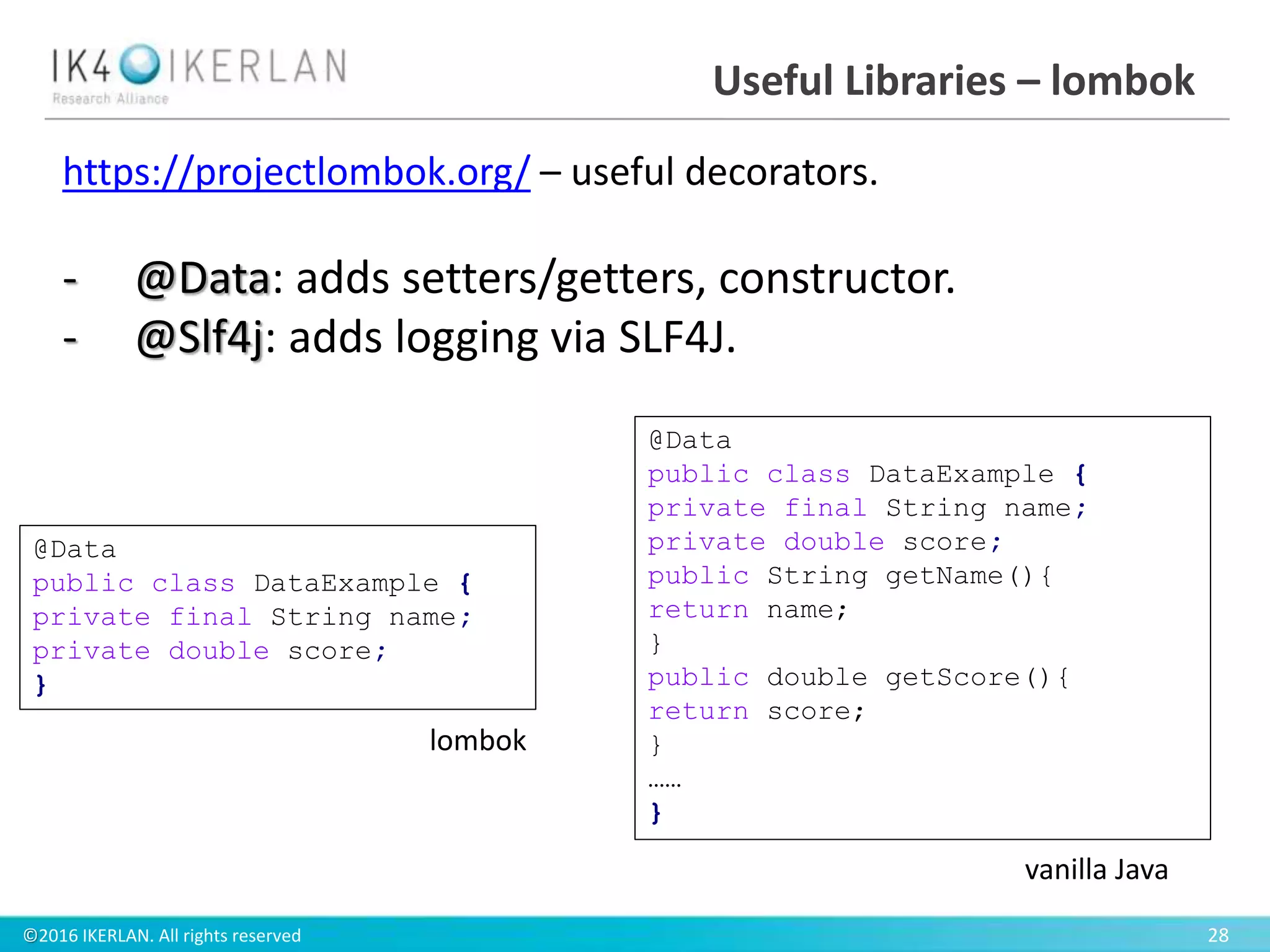 ©2016 IKERLAN. All rights reserved 28
Useful Libraries – lombok
https://projectlombok.org/ – useful decorators.
- @Data: adds setters/getters, constructor.
- @Slf4j: adds logging via SLF4J.
@Data
public class DataExample {
private final String name;
private double score;
}
lombok
@Data
public class DataExample {
private final String name;
private double score;
public String getName(){
return name;
}
public double getScore(){
return score;
}
……
}
vanilla Java
 