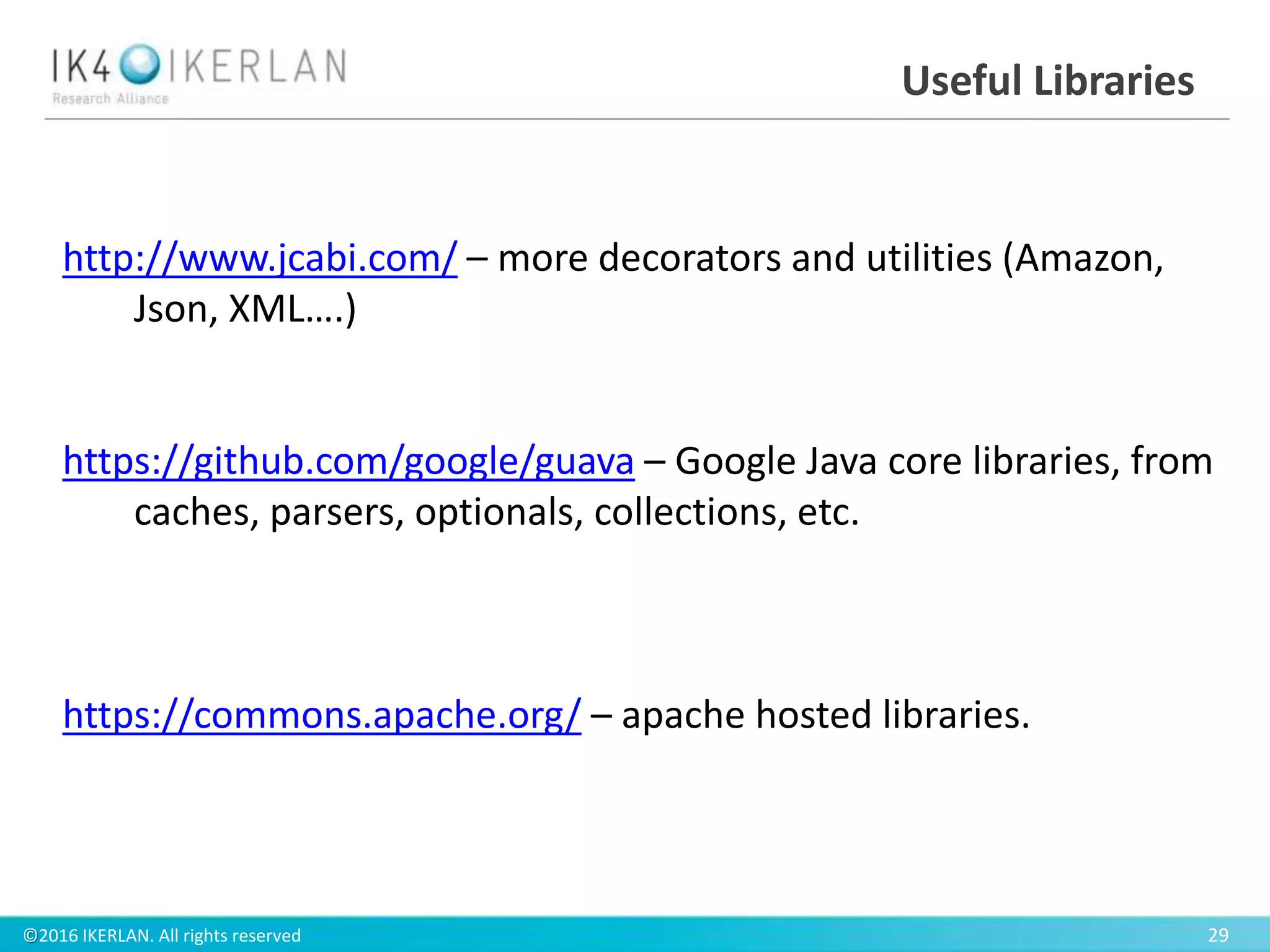©2016 IKERLAN. All rights reserved 29
Useful Libraries
http://www.jcabi.com/ – more decorators and utilities (Amazon,
Json, XML….)
https://github.com/google/guava – Google Java core libraries, from
caches, parsers, optionals, collections, etc.
https://commons.apache.org/ – apache hosted libraries.
 