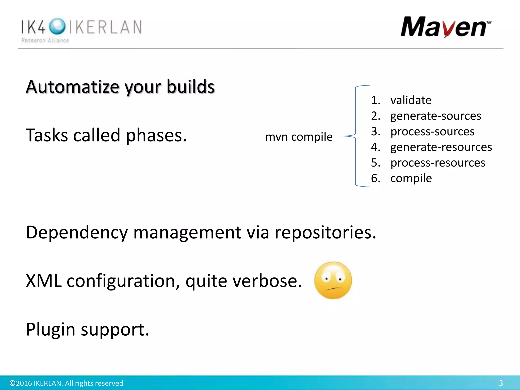 ©2016 IKERLAN. All rights reserved 3
Automatize your builds
Tasks called phases.
Dependency management via repositories.
XML configuration, quite verbose.
Plugin support.
1. validate
2. generate-sources
3. process-sources
4. generate-resources
5. process-resources
6. compile
mvn compile
 