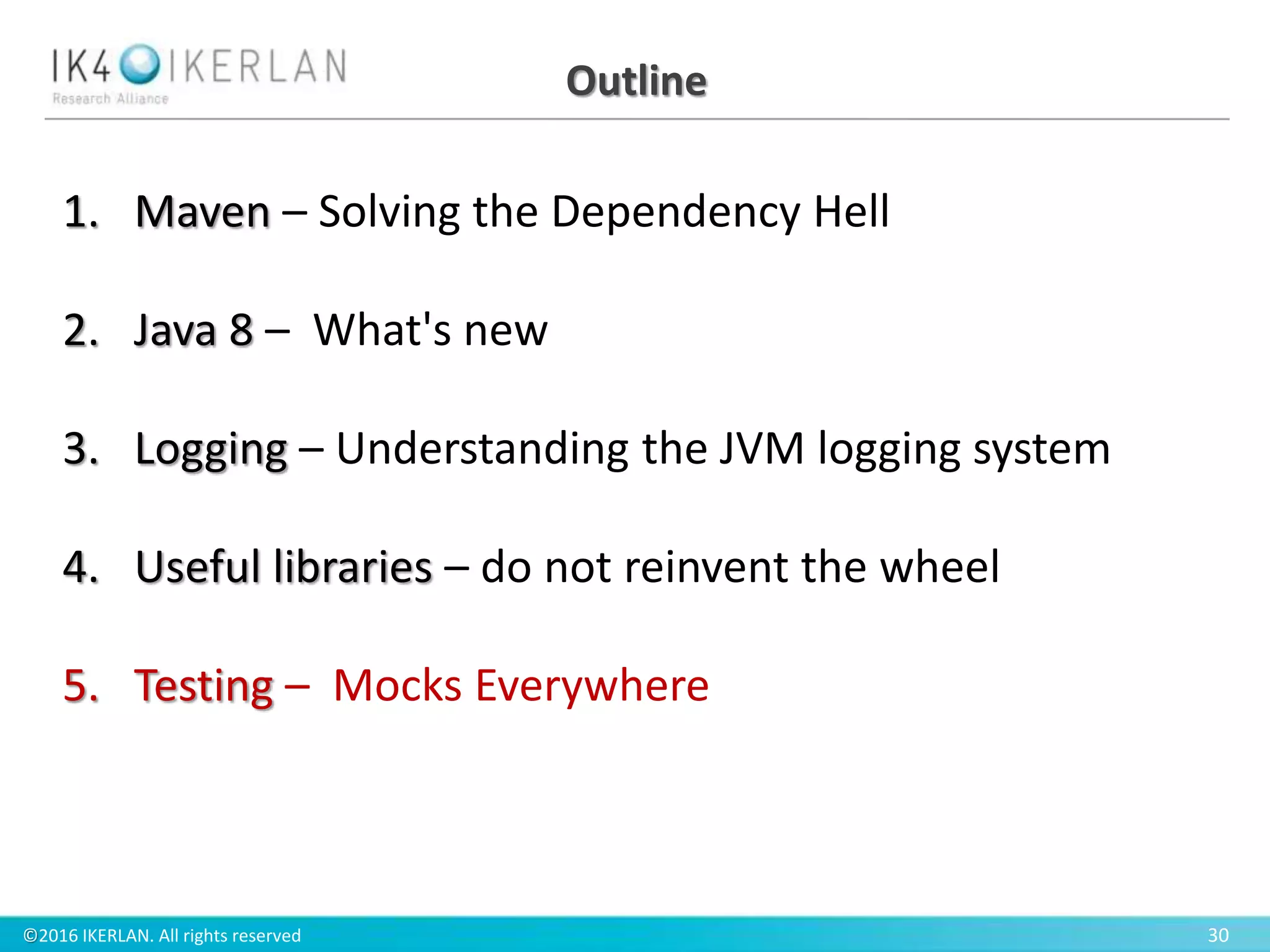 ©2016 IKERLAN. All rights reserved 30
Outline
1. Maven – Solving the Dependency Hell
2. Java 8 – What's new
3. Logging – Understanding the JVM logging system
4. Useful libraries – do not reinvent the wheel
5. Testing – Mocks Everywhere
 